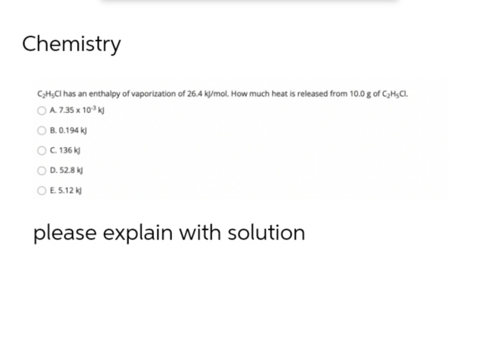 Chemistry
C₂H5Cl has an enthalpy of vaporization of 26.4 kJ/mol. How much heat is released from 10.0 g of C₂H5Cl.
O A7.35 x 10? KJ
B. 0.194 kJ
| C. 136 kỷ
D. 52.8 kJ
E. 5.12 kJ
please explain with solution