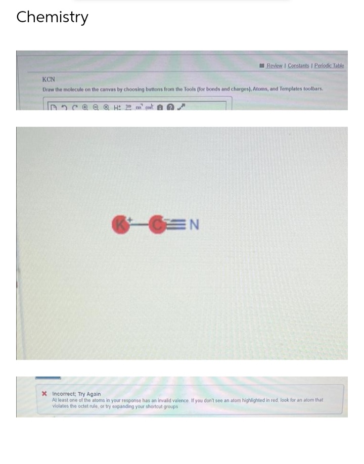 Chemistry
Review | Constants | Periodic Table
KCN
Draw the molecule on the canvas by choosing buttons from the Tools (for bonds and charges), Atoms, and Templates toolbars.
H
CEN
* Incorrect; Try Again
At least one of the atoms in your response has an invalid valence. If you don't see an atom highlighted in red, look for an atom that
violates the octet rule, or try expanding your shortcut groups