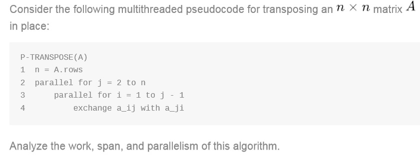 Consider the following multithreaded pseudocode for transposing an n. x n matrix A
in place:
P-TRANSPOSE (A)
1
n = A.rows
2
parallel for j = 2 to n
3
parallel for i = 1 to j - 1
exchange a_ij with a ji
4
Analyze the work, span, and parallelism of this algorithm.