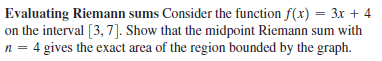 Evaluating Riemann sums Consider the function f(x) = 3x + 4
on the interval [3, 7]. Show that the midpoint Riemann sum with
n = 4 gives the exact area of the region bounded by the graph.
%3D
