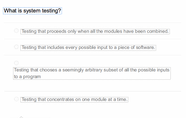 What is system testing?
Testing that proceeds only when all the modules have been combined.
Testing that includes every possible input to a piece of software.
Testing that chooses a seemingly arbitrary subset of all the possible inputs
to a program
O Testing that concentrates on one module at a time.
