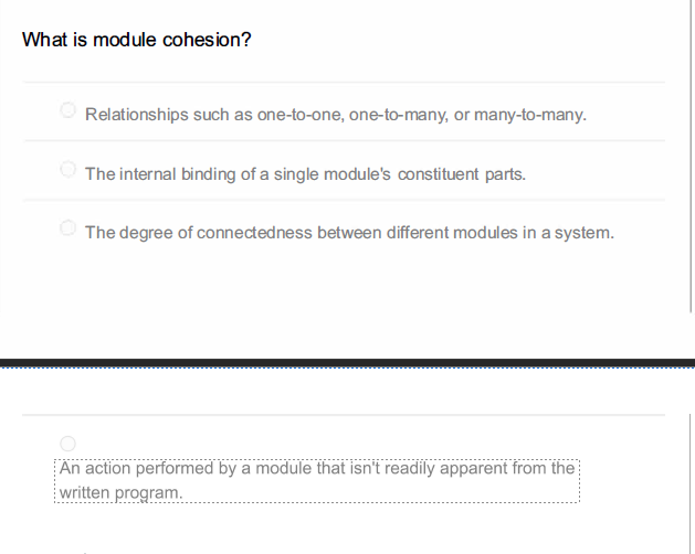 What is module cohesion?
Relationships such as one-to-one, one-to-many, or many-to-many.
The internal binding of a single module's constituent parts.
The degree of connectedness between different modules in a system.
An action performed by a module that isn't readily apparent from the
written program.
