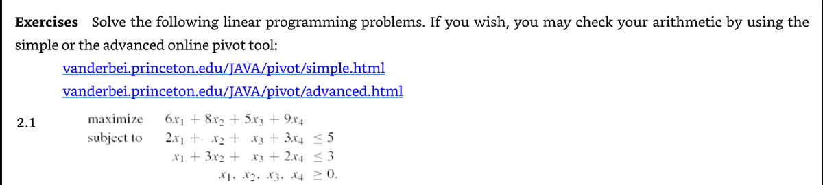 Exercises Solve the following linear programming problems. If you wish, you may check your arithmetic by using the
simple or the advanced online pivot tool:
vanderbei.princeton.edu/JAVA/pivot/simple.html
vanderbei.princeton.edu/JAVA/pivot/advanced.html
2.1
maximize
6x1 + 8x, + 5x3 + 9.x4
subject to
2.x1 + x2 + x3 + 3x4 < 5
X1 + 3x2 + x3 + 2x4 < 3
*1, X2, X3, X4 20.
