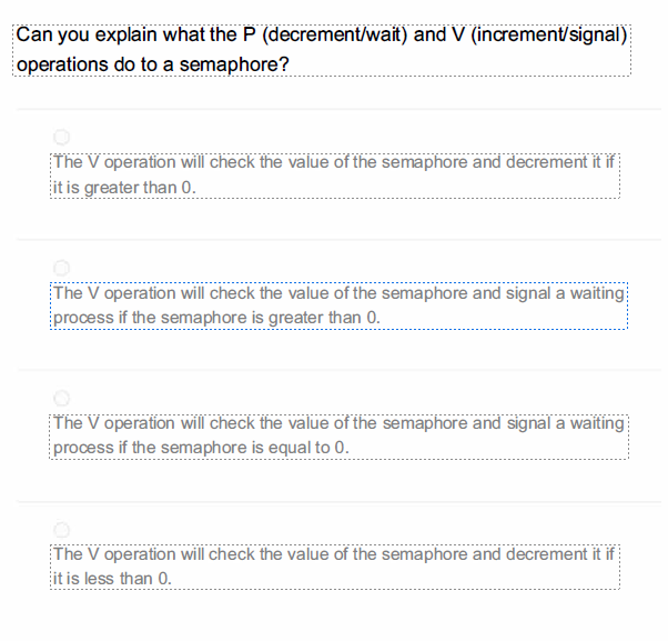 Can you explain what the P (decrement/wait) and V (increment/signal)
operations do to a semaphore?
The V operation will check the value of the semaphore and decrement it if
it is greater than 0.
The V operation will check the value of the semaphore and signal a waiting
process if the semaphore is greater than 0.
The V operation will check the value of the semaphore and signal a waiting
process if the semaphore is equal to 0.
The V operation will check the value of the semaphore and decrement it if
it is less than 0.
----------
