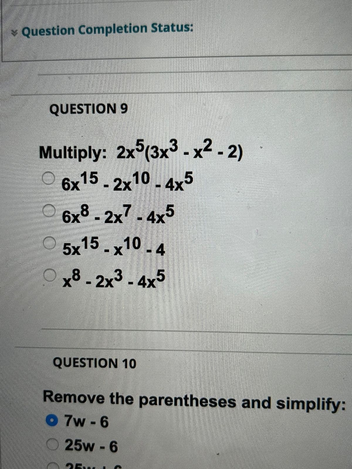 Question Completion Status:
QUESTION 9
Multiply: 2x5(3x³ - x²-2)
6x15 - 2x10 - 4x5
6x8-2x7-4x5
5x15 .x10-4
0x8-2x3-4x5
QUESTION 10
Remove the parentheses and simplify:
O7w-6
25w - 6