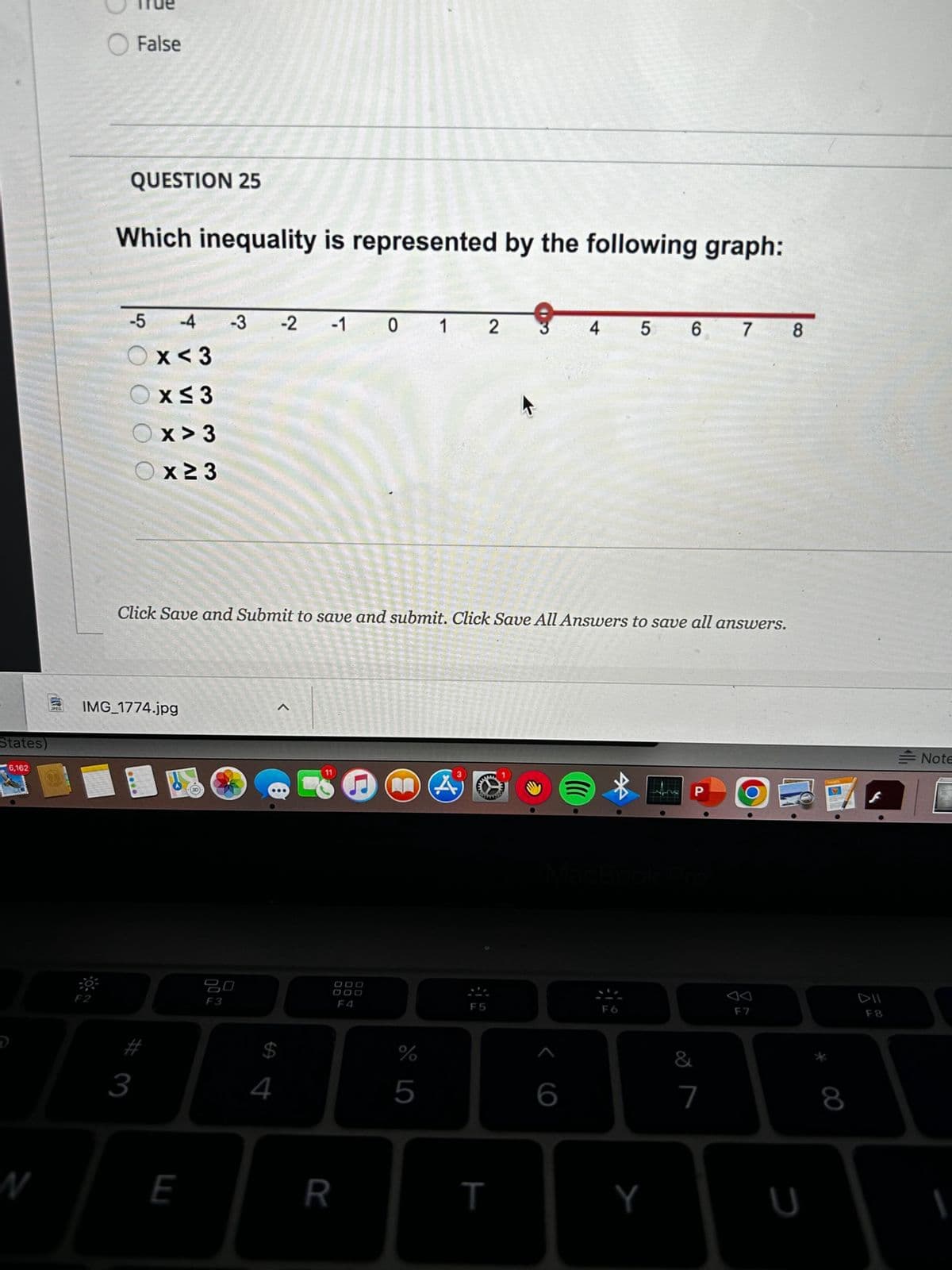 States)
6,162
N
False
QUESTION 25
Which inequality is represented by the following graph:
-5 -4 -3 -2 -1 012
x<3
x≤3
Ox>3
0 0
x 23
Click Save and Submit to save and submit. Click Save All Answers to save all answers.
IMG_1774.jpg
#3
E
20
F3
4
DOO
DOD
R
MA
%
5
MANE
F5
T
4 5 6 7 8
6
Y
&
7
F7
8
F8
Note