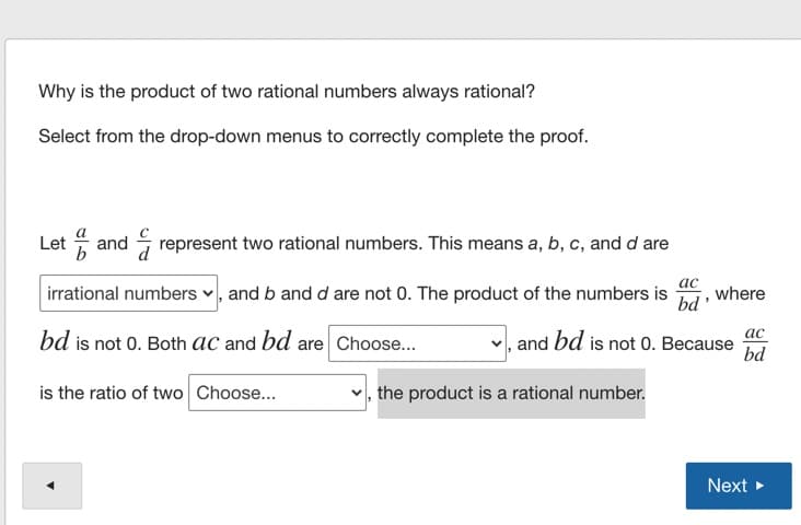 Why is the product of two rational numbers always rational?
Select from the drop-down menus to correctly complete the proof.
Let and represent two rational numbers. This means a, b, c, and d are
irrational numbers v, and b and d are not 0. The product of the numbers is
ас
where
bd'
ас
bd is not 0. Both aC and bd are Choose...
and bd is not 0. Because
bd
is the ratio of two Choose...
the product is a rational number.
Next >
