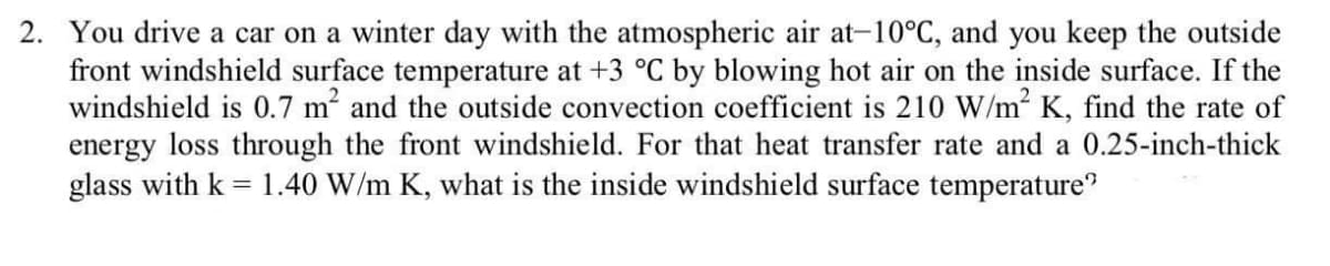 2. You drive a car on a winter day with the atmospheric air at-10°C, and you keep the outside
front windshield surface temperature at +3 °C by blowing hot air on the inside surface. If the
windshield is 0.7 m and the outside convection coefficient is 210 W/m² K, find the rate of
energy loss through the front windshield. For that heat transfer rate and a 0.25-inch-thick
glass with k = 1.40 W/m K, what is the inside windshield surface temperature"
