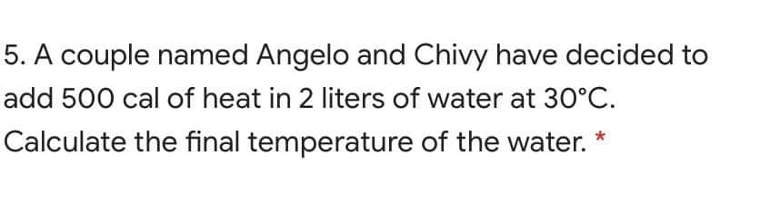 5. A couple named Angelo and Chivy have decided to
add 500 cal of heat in 2 liters of water at 30°C.
Calculate the final temperature of the water.
