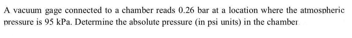 A vacuum gage connected to a chamber reads 0.26 bar at a location where the atmospheric
pressure is 95 kPa. Determine the absolute pressure (in psi units) in the chamber
