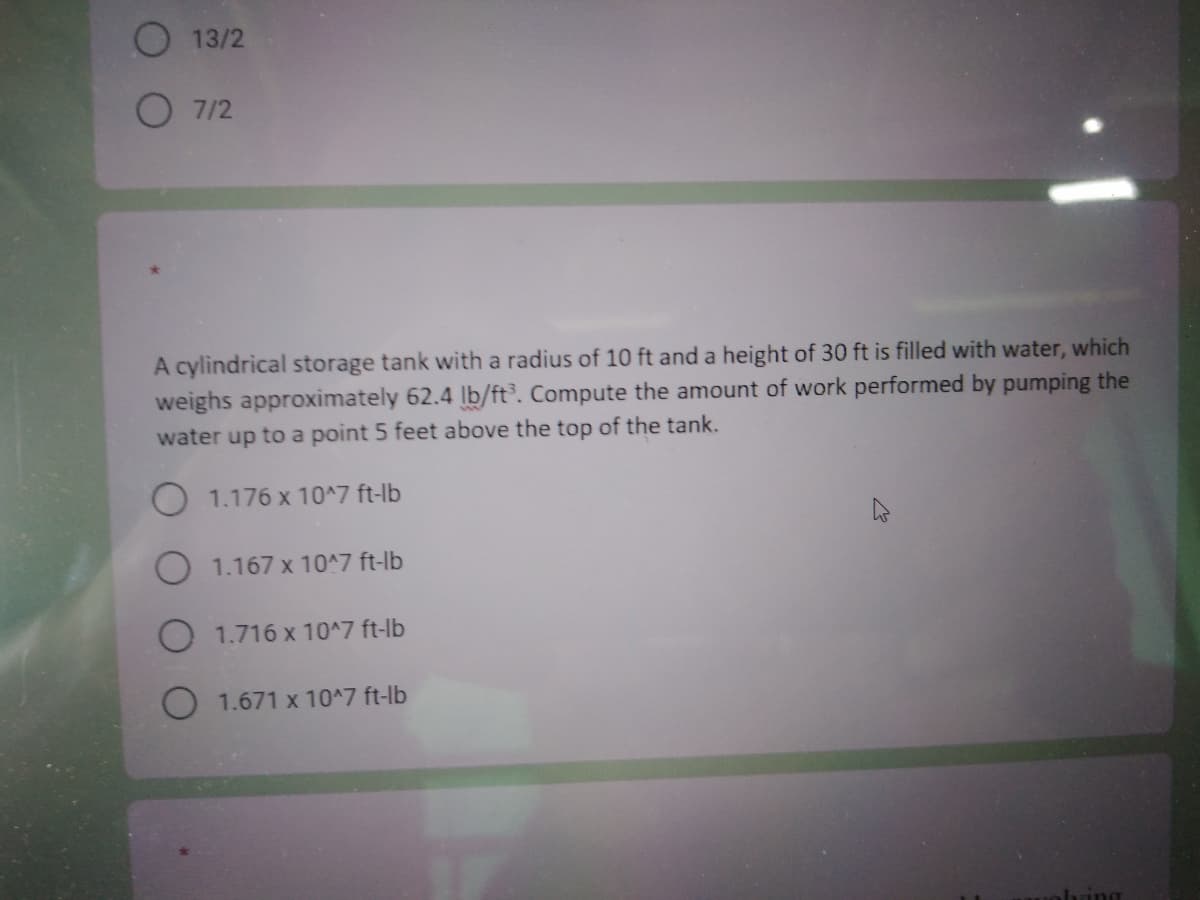 13/2
07/2
A cylindrical storage tank with a radius of 10 ft and a height of 30 ft is filled with water, which
weighs approximately 62.4 lb/ft³. Compute the amount of work performed by pumping the
water up to a point 5 feet above the top of the tank.
O 1.176 x 10^7 ft-lb
O 1.167 x 10^7 ft-lb
1.716 x 10^7 ft-lb
1.671 x 10^7 ft-lb