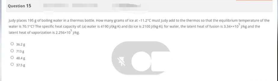 Question 15
Judy places 195 g of boiling water in a thermos bottle. How many grams of ice at -11.2°C must Judy add to the thermos so that the equilibrium temperature of the
water is 70.1°C? The specific heat capacity of: (a) water is 4190 J/(kg-K) and (b) ice is 2100 J/(kg-K); for water, the latent heat of fusion is 3.34xx10 J/kg and the
latent heat of vaporization is 2.256x10³ J
J/kg.
O 36.28
7138
OF
48.4 g
37.5 8