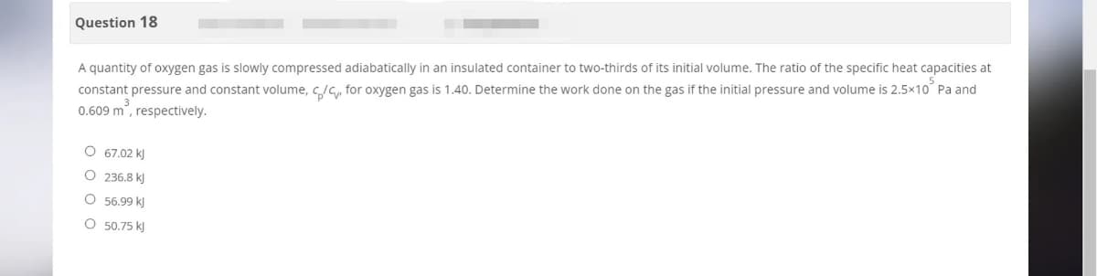 Question 18
A quantity of oxygen gas is slowly compressed adiabatically in an insulated container to two-thirds of its initial volume. The ratio of the specific heat capacities at
constant pressure and constant volume, c/c for oxygen gas is 1.40. Determine the work done on the gas if the initial pressure and volume is 2.5×10° Pa and
0.609 m³, respectively.
O 67.02 kJ
O
236.8 kJ
56.99 kJ
50.75 kJ
O
O