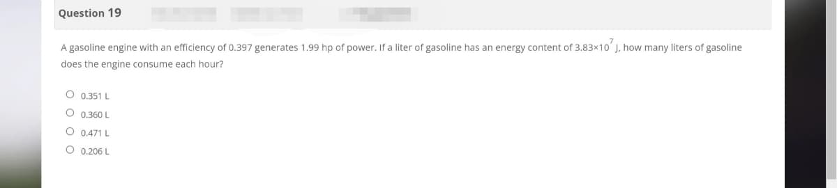 Question 19
A gasoline engine with an efficiency of 0.397 generates 1.99 hp of power. If a liter of gasoline has an energy content of 3.83×10 J, how many liters of gasoline
does the engine consume each hour?
O 0.351 L
O 0.360 L
O
0.471 L
O 0.206 L