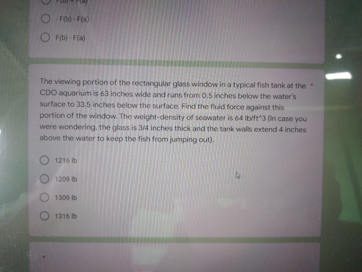 F(b) - F(a)
F(b) - F(a)
The viewing portion of the rectangular glass window in a typical fish tank at the
CDO aquarium is 63 inches wide and runs from 0.5 inches below the water's
surface to 33.5 inches below the surface. Find the fluid force against this
portion of the window. The weight-density of seawater is 64 lb/ft^3 (In case you
were wondering, the glass is 3/4 inches thick and the tank walls extend 4 inches
above the water to keep the fish from jumping out).
O 1216 lb
1209 lb
1309 lb
1316 lb