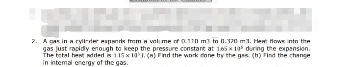 S
2. A gas in a cylinder expands from a volume of 0.110 m3 to 0.320 m3. Heat flows into the
gas just rapidly enough to keep the pressure constant at 1.65 x 105 during the expansion.
The total heat added is 1.15 x 105 J. (a) Find the work done by the gas. (b) Find the change
in internal energy of the gas.