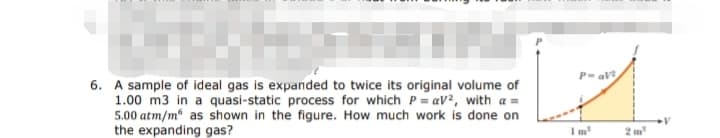 6. A sample of ideal gas is expanded to twice its original volume of
1.00 m3 in a quasi-static process for which P=aV², with a =
5.00 atm/m as shown in the figure. How much work is done on
the expanding gas?
P-aV
1m³
