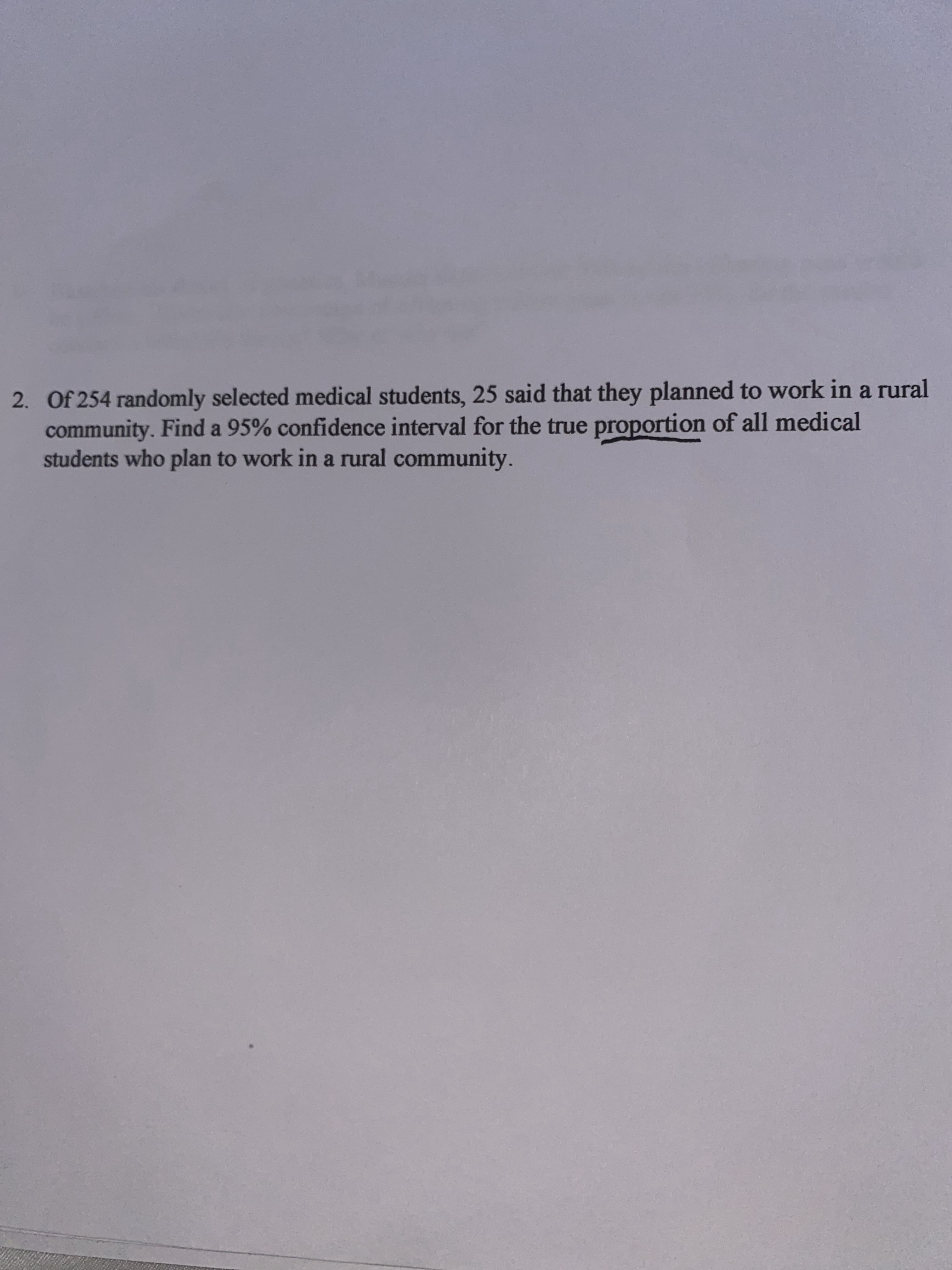 Of 254 randomly selected medical students, 25 said that they planned to work in a rural
community. Find a 95% confidence interval for the true proportion of all medical
students who plan to work in a rural community.
