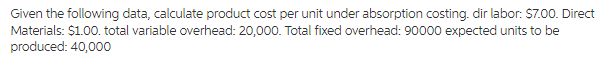 Given the following data, calculate product cost per unit under absorption costing. dir labor: $7.00. Direct
Materials: $1.00. total variable overhead: 20,000. Total fixed overhead: 90000 expected units to be
produced: 40,000
