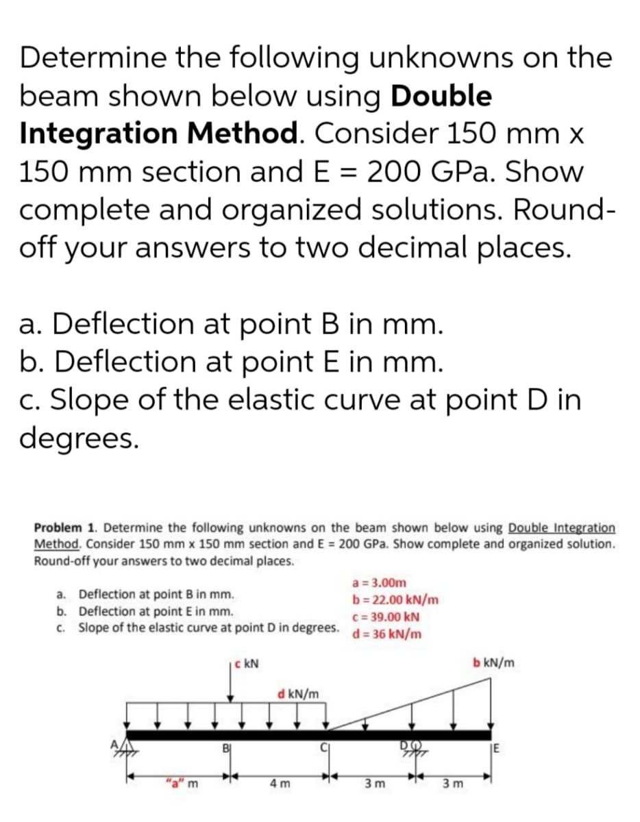 Determine the following unknowns on the
beam shown below using Double
Integration Method. Consider 150 mm x
150 mm section and E = 200 GPa. Show
complete and organized solutions. Round-
off your answers to two decimal places.
a. Deflection at point B in mm.
b. Deflection at point E in mm.
c. Slope of the elastic curve at point D in
degrees.
Problem 1. Determine the following unknowns on the beam shown below using Double Integration
Method. Consider 150 mm x 150 mm section and E = 200 GPa. Show complete and organized solution.
Round-off your answers to two decimal places.
a. Deflection at point B in mm.
b. Deflection at point E in mm.
c. Slope of the elastic curve at point D in degrees.
a = 3.00m
b = 22.00 kN/m
C = 39.00 kN
d = 36 kN/m
c kN
b kN/m
d kN/m
IE
"a" m
4 m
3 m
3 m
