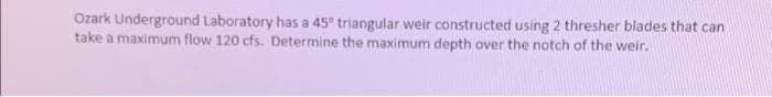 Ozark Underground Laboratory has a 45° triangular weir constructed using 2 thresher blades that can
take a maximum flow 120 cfs. Determine the maximum depth over the notch of the weir.
