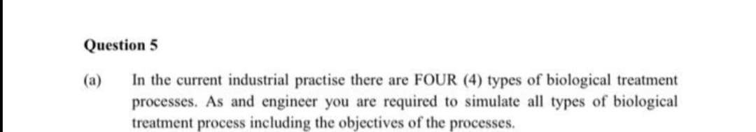 Question 5
In the current industrial practise there are FOUR (4) types of biological treatment
processes. As and engineer you are required to simulate all types of biological
treatment process including the objectives of the processes.
(a)
