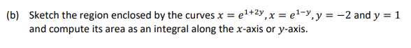 (b) Sketch the region enclosed by the curves x = el+2y,x = e1-y,y = -2 and y = 1
and compute its area as an integral along the x-axis or y-axis.
