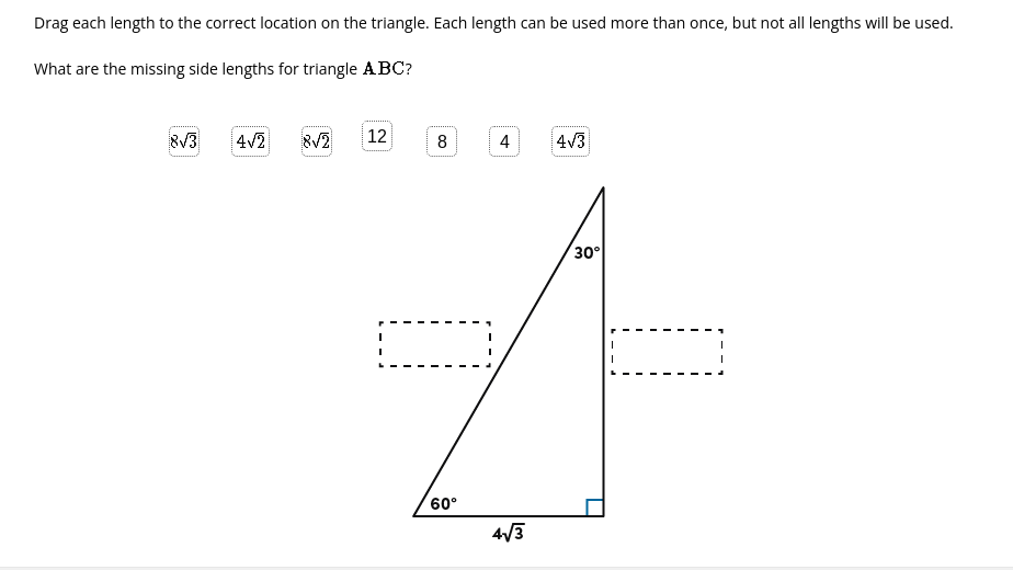 Drag each length to the correct location on the triangle. Each length can be used more than once, but not all lengths will be used.
What are the missing side lengths for triangle ABC?
8V3
4v2
8V2
12
8
4
4V3
30°
60°
4/3
