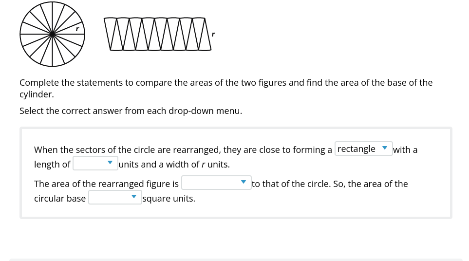 WWW
Complete the statements to compare the areas of the two figures and find the area of the base of the
cylinder.
Select the correct answer from each drop-down menu.
When the sectors of the circle are rearranged, they are close to forming a rectangle
with a
length of
v units and a width of r units.
The area of the rearranged figure is
to that of the circle. So, the area of the
circular base
square units.
