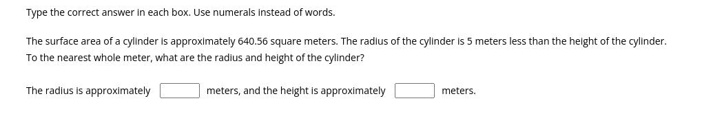 Type the correct answer in each box. Use numerals instead of words.
The surface area of a cylinder is approximately 640.56 square meters. The radius of the cylinder is 5 meters less than the height of the cylinder.
To the nearest whole meter, what are the radius and height of the cylinder?
The radius is approximately
meters, and the height is approximately
meters.
