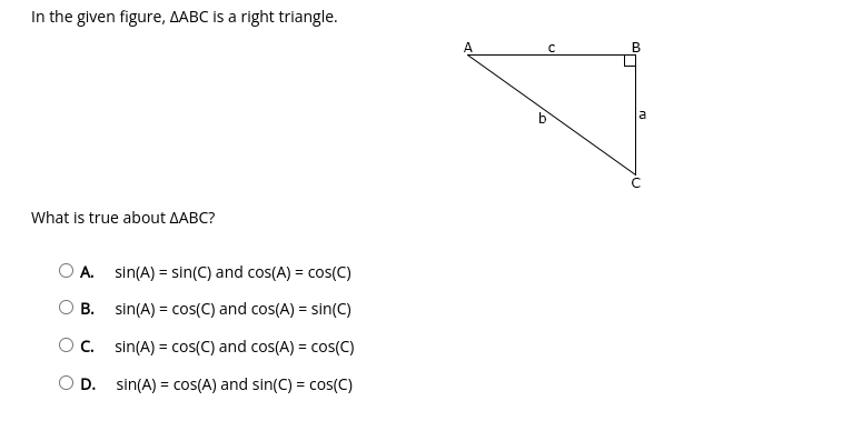 In the given figure, AABC is a right triangle.
В
b
a
What is true about AABC?
O A. sin(A) = sin(C) and cos(A) = cos(C)
%3D
B. sin(A) = cos(C) and cos(A) = sin(C)
%3D
C. sin(A) = cos(C) and cos(A) = cos(C)
%3!
D. sin(A) = cos(A) and sin(C) = cos(C)
