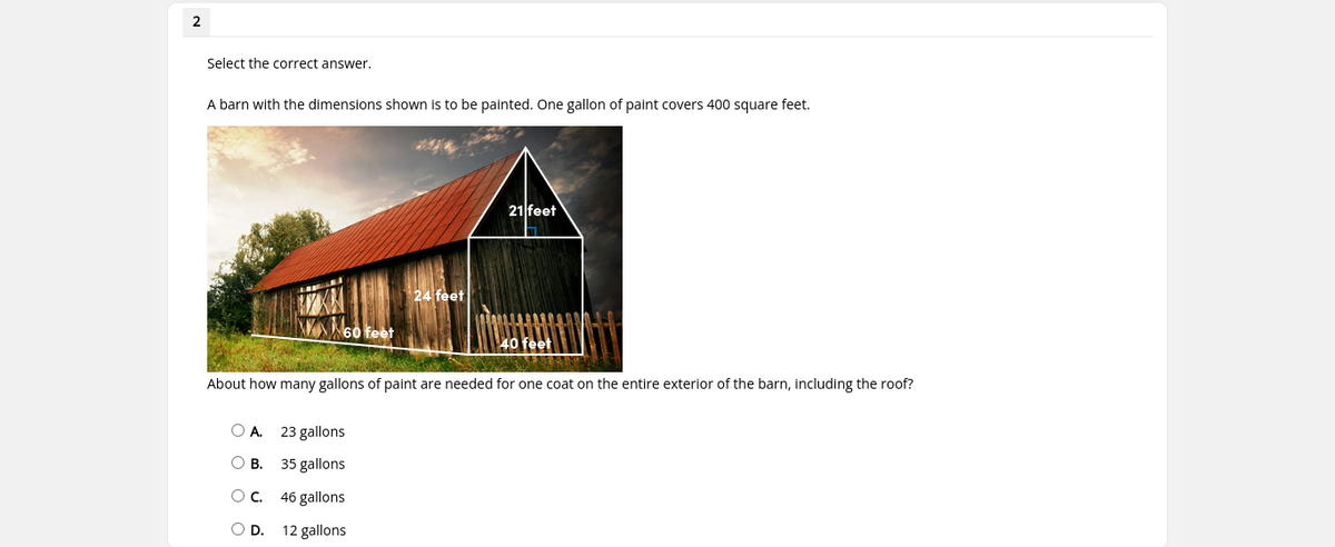 2
Select the correct answer.
A barn with the dimensions shown is to be painted. One gallon of paint covers 400 square feet.
21 feet
24 feet
60 feet
About how many gallons of paint are needed for one coat on the entire exterior of the barn, including the roof?
O A.
23 gallons
O B. 35 gallons
Oc.
46 gallons
D.
12 gallons
