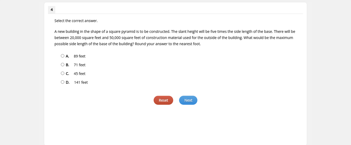 4
Select the correct answer.
A new building in the shape of a square pyramid is to be constructed. The slant height will be five times the side length of the base. There will be
between 20,000 square feet and 50,000 square feet of construction material used for the outside of the building. What would be the maximum
possible side length of the base of the building? Round your answer to the nearest foot.
OA.
89 feet
OB.
71 feet
Oc.
45 feet
OD.
141 feet
Reset
Next

