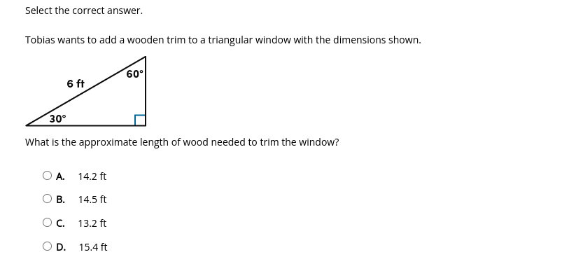 Select the correct answer.
Tobias wants to add a wooden trim to a triangular window with the dimensions shown.
60°
6 ft
30°
What is the approximate length of wood needed to trim the window?
O A.
14.2 ft
В.
14.5 ft
Oc.
13.2 ft
D.
15.4 ft
