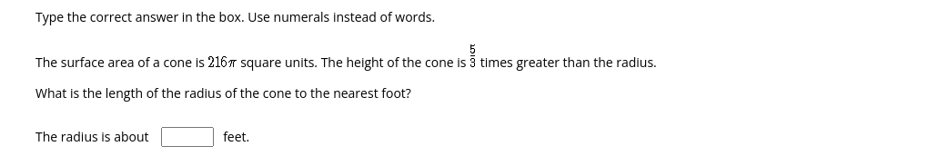 Type the correct answer in the box. Use numerals instead of words.
The surface area of a cone is 216T square units. The height of the cone is 3 times greater than the radius.
What is the length of the radius of the cone to the nearest foot?
The radius is about
feet.
