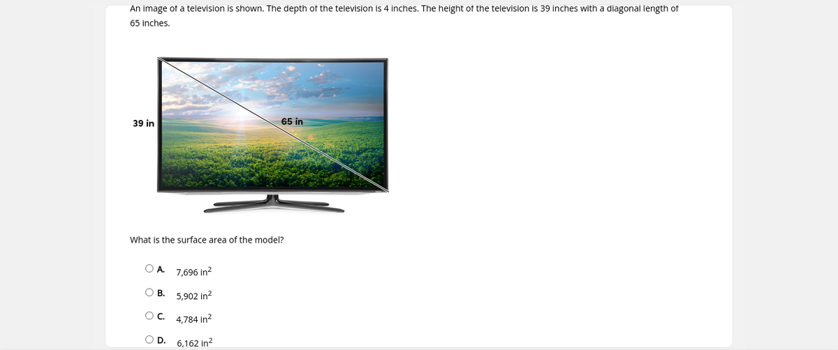 An image of a television is shown. The depth of the television is 4 inches. The height of the television is 39 inches with a diagonal length of
65 inches,
39 in
65 in
What is the surface area of the model?
O A. 7,696 in?
О В. 5,902 in?
4,784 in?
OD.
6,162 in?
