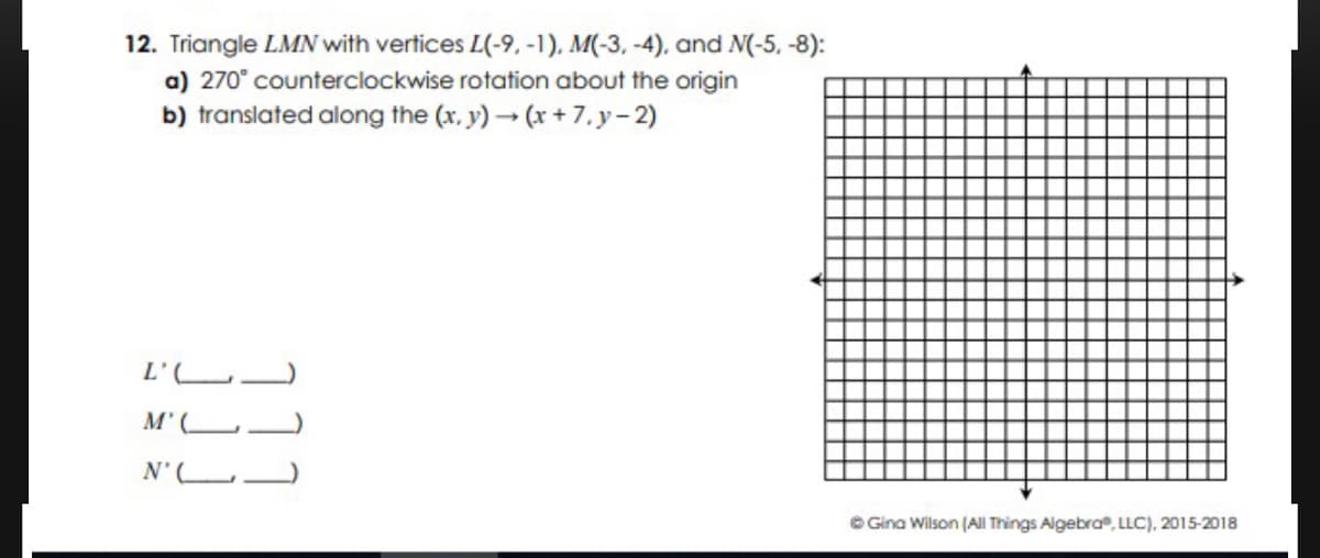 12. Triangle LMN with vertices L(-9, -1)., M(-3, -4), and N(-5, -8):
a) 270° counterclockwise rotation about the origin
b) translated along the (x. y) (x + 7, y-2)
L'LJ
M' (_
N'L
O Gina Wilson (All Things Algebra, LLC), 2015-2018
