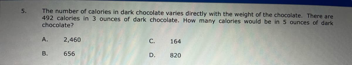 The number of calories in dark chocolate varies directly with the weight of the chocolate. There are
492 calories in 3 ounces of dark chocolate. How many calories would be in 5 ounces of dark
chocolate?
А.
2,460
С.
164
656
D.
820
B.
5.
