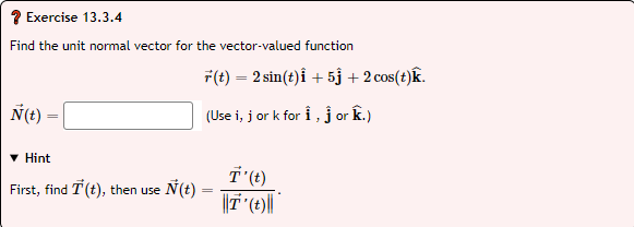 ? Exercise 13.3.4
Find the unit normal vector for the vector-valued function
F(t) = 2 sin(t)i + 5j + 2 cos(t)k.
N(t) =
(Use i, j or k for i ,j or k.)
• Hint
First, find T (t), then use
Ñ(t) =
