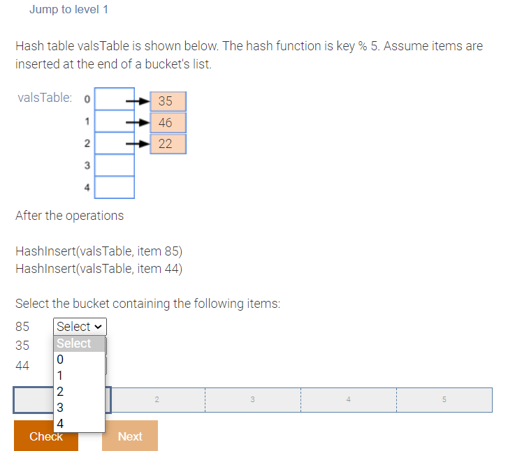 Jump to level 1
Hash table vals Table is shown below. The hash function is key % 5. Assume items are
inserted at the end of a bucket's list.
valsTable: o
35
1
46
2
22
3
4
After the operations
HashInsert(valsTable,
item 85)
item 44)
HashInsert(valsTable,
Select the bucket containing the following items:
85 Select
35
Select
0
44
1
2
2
3
5
3
4
Check
لا
Next