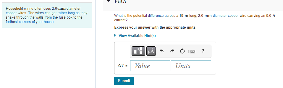 Household wiring often uses 2.0-mm-diameter
copper wires. The wires can get rather long as they
snake through the walls from the fuse box to the
farthest corners of your house.
Part A
What is the potential difference across a 19-m-long, 2.0-mm-diameter copper wire carrying an 9.0 A
current?
Express your answer with the appropriate units.
▸ View Available Hint(s)
AV =
Submit
μÀ
Value
B
Units
?
