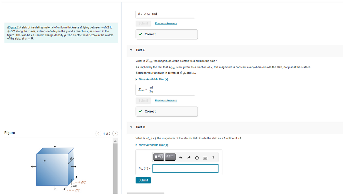 (Figure 1)A slab of insulating material of uniform thickness d, lying between -d/2 to
+d/2 along the x axis, extends infinitely in the y and z directions, as shown in the
figure. The slab has a uniform charge density p. The electric field is zero in the middle
of the slab, at z = 0.
Figure
x=+d/2
x=0
x= -d/2
1 of 2
0 -1.57 rad
Submit
✓ Correct
Part C
What is Eout, the magnitude of the electric field outside the slab?
As implied by the fact that Eout is not given as a function of, this magnitude is constant everywhere outside the slab, not just at the surface.
Express your answer in terms of d, p, and .
► View Available Hint(s)
pd
Eout = 2€0
Previous Answers
Submit Previous Answers
✓ Correct
Part D
What is Ein (2), the magnitude of the electric field inside the slab as a function of z?
▸ View Available Hint(s)
Ein (2) =
Submit
|VL]ΑΣΦ
?