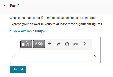 Part F
What is the magnitude & of the motional emf induced in the rod?
Express your answer in volts to at least three significant figures.
▸ View Available Hint(s)
1971 ΑΣΦ
ε =
Submit
?
V