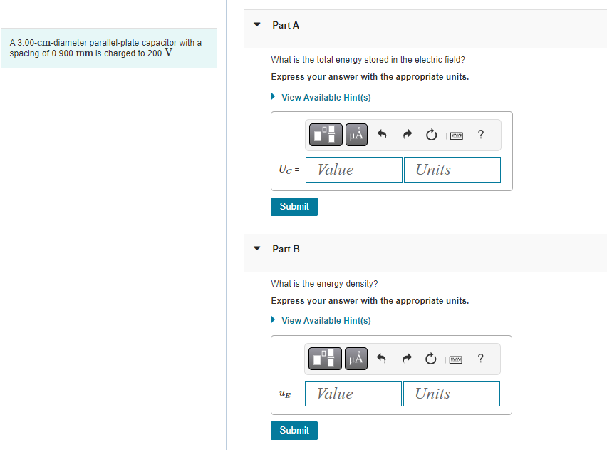 A 3.00-cm-diameter parallel-plate capacitor with a
spacing of 0.900 mm is charged to 200 V.
Part A
What is the total energy stored in the electric field?
Express your answer with the appropriate units.
View Available Hint(s)
HA
Uc=
Submit
Part B
Ug =
Value
Submit
What is the energy density?
Express your answer with the appropriate units.
► View Available Hint(s)
μÀ
H
Value
Units
B
Units
?
?