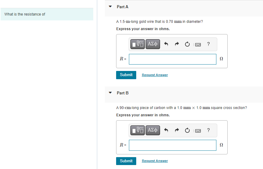 What is the resistance of
Part A
A 1.5-m-long gold wire that is 0.70 mm in diameter?
Express your answer in ohms.
IVE ΑΣΦ
R=
Submit
Part B
R=
Request Answer
Submit
A 90-cm-long piece of carbon with a 1.0 mm x 1.0 mm square cross section?
Express your answer in ohms.
- ΑΣΦ
Boy ?
Request Answer
B
ARRAY
Ω
?
Ω