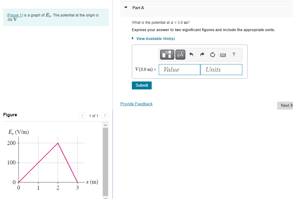 (Figure 1) is a graph of E₁. The potential at the origin is
-50 V.
Figure
Ex (V/m)
200-
100
0
0
1
2
3
1 of 1
-x (m)
Part A
What is the potential at x = 3.0 m?
Express your answer to two significant figures and include the appropriate units.
▸ View Available Hint(s)
V(3.0 m) =
Submit
Provide Feedback
μÅ
Value
B
Units
?
Next >