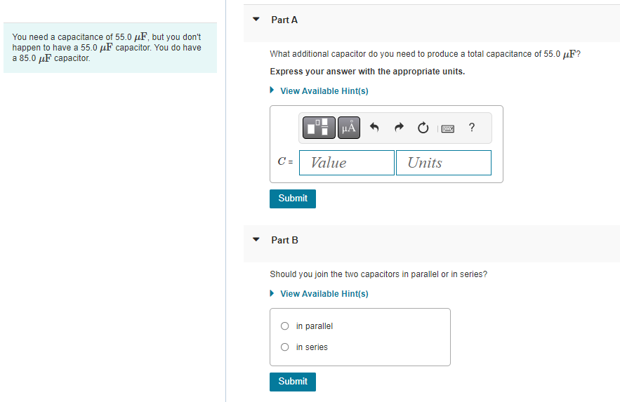 You need a capacitance of 55.0 μF, but you don't
happen to have a 55.0 μF capacitor. You do have
a 85.0 μF capacitor.
Part A
What additional capacitor do you need to produce a total capacitance of 55.0 µF?
Express your answer with the appropriate units.
View Available Hint(s)
C =
■ºμÅ
Submit
Part B
Value
O in parallel
O in series
Submit
B
Units
Should you join the two capacitors in parallel or in series?
View Available Hint(s)
?