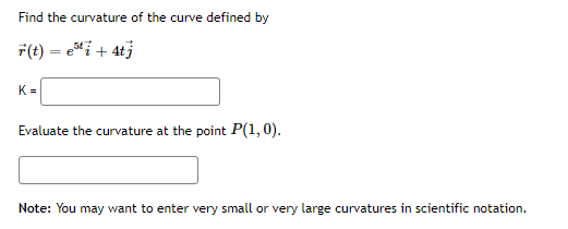 Find the curvature of the curve defined by
F(t) = e"i+ 4tj
K =
Evaluate the curvature at the point P(1,0).
Note: You may want to enter very small or very large curvatures in scientific notation.
