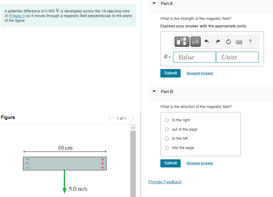 A potential difference of 0.055 V is developed across the 10-cm-long wire
of (Figure 1) as it moves through a magnetic field perpendicular to the plane
of the figure.
Figure
10 cm
5.0 m/s
|+++
1 of 1
Part A
What is the strength of the magnetic field?
Express your answer with the appropriate units.
B =
Submit
Part B
Value
μÀ
O to the right
Request Answer
What is the direction of the magnetic field?
Submit
out of the page
to the left
O into the page
Provide Feedback
Request Answer
B
Units
?