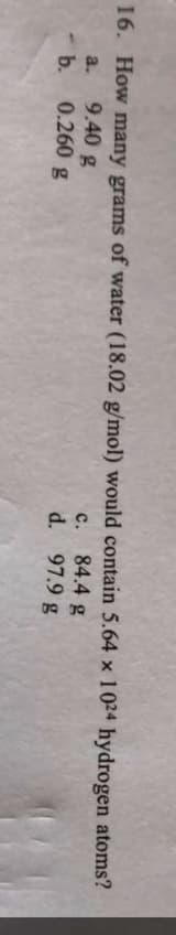 16. How many grams of water (18.02 g/mol) would contain 5.64 x 1024 hydrogen atoms?
c. 84.4 g
d. 97.9 g
a.
9.40 g
- b. 0.260 g
